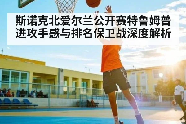 斯诺克北爱尔兰公开赛特鲁姆普进攻手感与排名保卫战深度解析